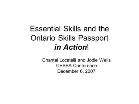 Essential Skills and the Ontario Skills Passport in Action! Chantal Locatelli and Jodie Wells CESBA Conference December 6, 2007.