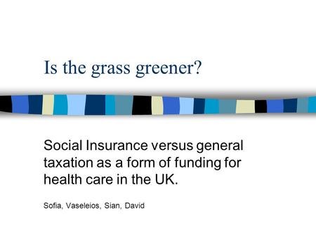 Is the grass greener? Social Insurance versus general taxation as a form of funding for health care in the UK. Sofia, Vaseleios, Sian, David.