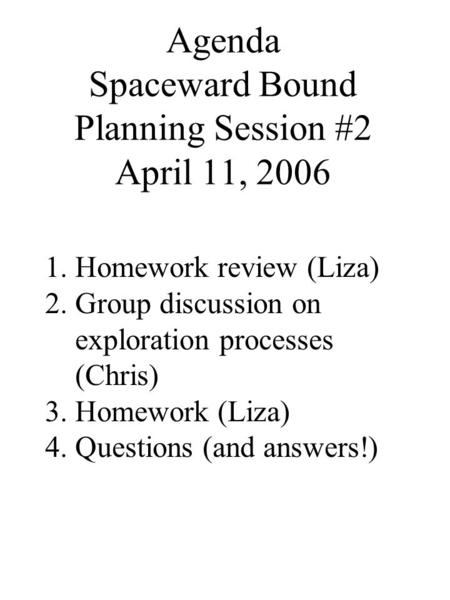 Agenda Spaceward Bound Planning Session #2 April 11, 2006 1.Homework review (Liza) 2.Group discussion on exploration processes (Chris) 3.Homework (Liza)