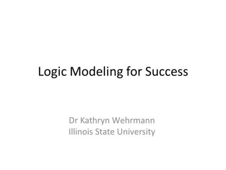 Logic Modeling for Success Dr Kathryn Wehrmann Illinois State University.