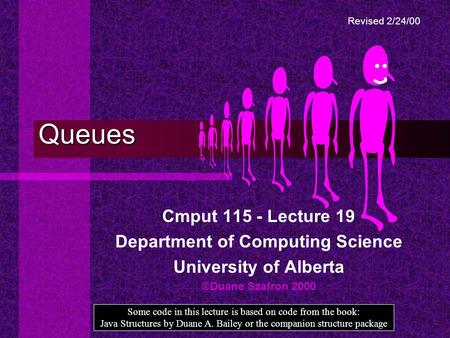 Queues Cmput 115 - Lecture 19 Department of Computing Science University of Alberta ©Duane Szafron 2000 Some code in this lecture is based on code from.