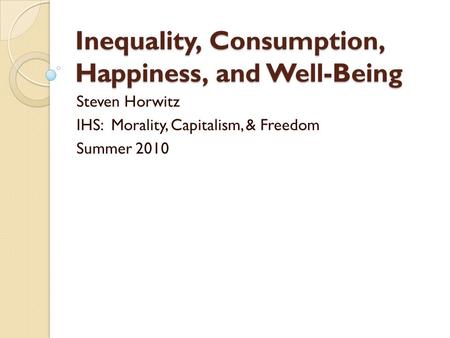 Inequality, Consumption, Happiness, and Well-Being Steven Horwitz IHS: Morality, Capitalism, & Freedom Summer 2010.