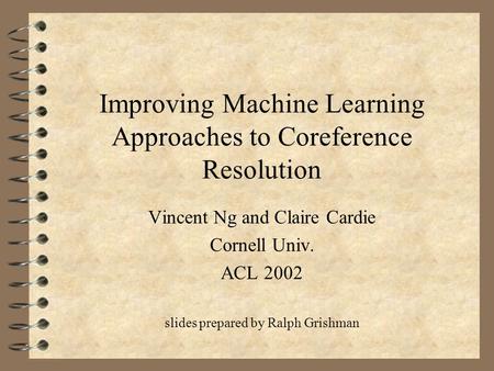 Improving Machine Learning Approaches to Coreference Resolution Vincent Ng and Claire Cardie Cornell Univ. ACL 2002 slides prepared by Ralph Grishman.