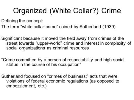 Organized (White Collar?) Crime Defining the concept: The term “white collar crime” coined by Sutherland (1939) Significant because it moved the field.