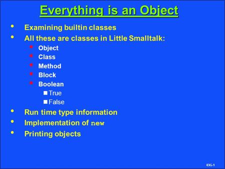 03G-1 Everything is an Object Examining builtin classes All these are classes in Little Smalltalk:  Object  Class  Method  Block  Boolean True False.