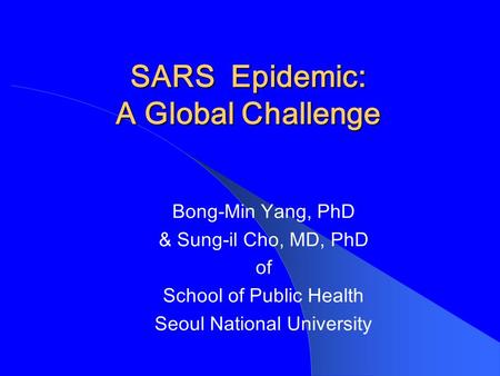 SARS Epidemic: A Global Challenge Bong-Min Yang, PhD & Sung-il Cho, MD, PhD of School of Public Health Seoul National University.