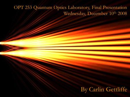 OPT OPT 253 Quantum Optics Laboratory, Final Presentation Wednesday, December 10 th 2008 By Carlin Gettliffe.