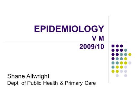 EPIDEMIOLOGY V M 2009/10 Shane Allwright Dept. of Public Health & Primary Care.