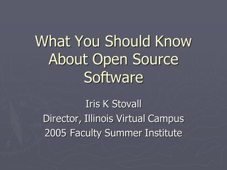 What You Should Know About Open Source Software Iris K Stovall Director, Illinois Virtual Campus 2005 Faculty Summer Institute.