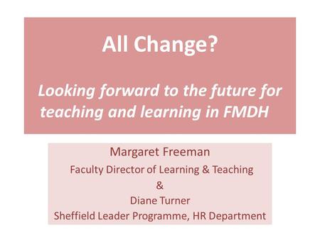 All Change? Looking forward to the future for teaching and learning in FMDH Margaret Freeman Faculty Director of Learning & Teaching & Diane Turner Sheffield.
