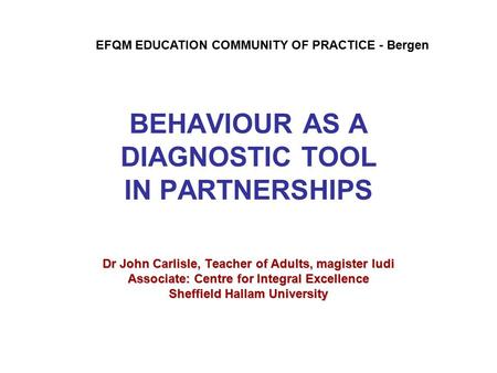 BEHAVIOUR AS A DIAGNOSTIC TOOL IN PARTNERSHIPS Dr John Carlisle, Teacher of Adults, magister ludi Associate: Centre for Integral Excellence Sheffield Hallam.