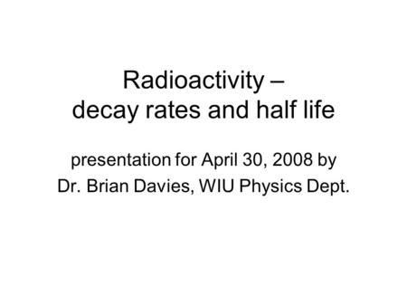 Radioactivity – decay rates and half life presentation for April 30, 2008 by Dr. Brian Davies, WIU Physics Dept.