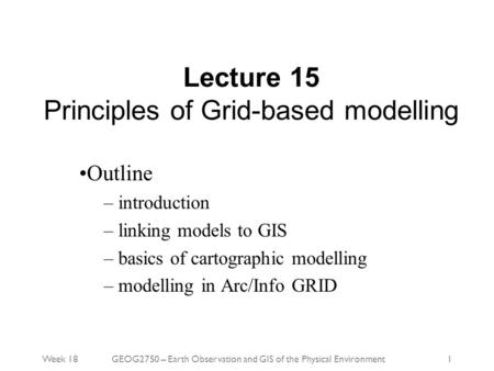 Week 18GEOG2750 – Earth Observation and GIS of the Physical Environment1 Lecture 15 Principles of Grid-based modelling Outline – introduction – linking.