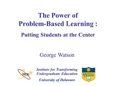 University of Delaware The Power of Problem-Based Learning : Putting Students at the Center Institute for Transforming Undergraduate Education George Watson.