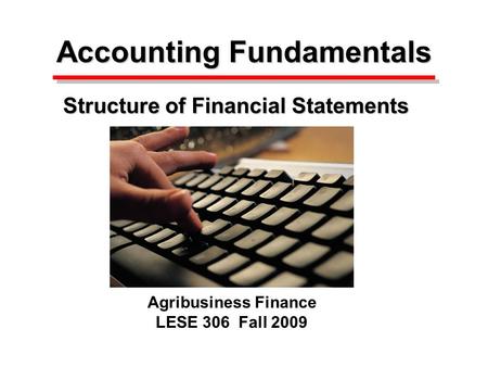 Accounting Fundamentals Accounting Fundamentals Structure of Financial Statements Agribusiness Finance LESE 306 Fall 2009.