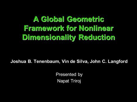 A Global Geometric Framework for Nonlinear Dimensionality Reduction Joshua B. Tenenbaum, Vin de Silva, John C. Langford Presented by Napat Triroj.
