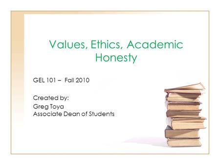 Values, Ethics, Academic Honesty GEL 101 – Fall 2010 Created by: Greg Toya Associate Dean of Students.