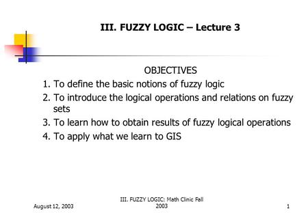 August 12, 2003 III. FUZZY LOGIC: Math Clinic Fall 20031 III. FUZZY LOGIC – Lecture 3 OBJECTIVES 1. To define the basic notions of fuzzy logic 2. To introduce.