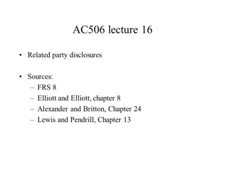AC506 lecture 16 Related party disclosures Sources: –FRS 8 –Elliott and Elliott, chapter 8 –Alexander and Britton, Chapter 24 –Lewis and Pendrill, Chapter.