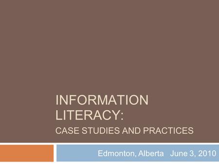 INFORMATION LITERACY: CASE STUDIES AND PRACTICES Edmonton, Alberta June 3, 2010.
