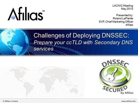© Afilias Limitedwww.afilias.info SM Challenges of Deploying DNSSEC: Prepare your ccTLD with Secondary DNS services LACNIC Meeting May 2010 Presented by: