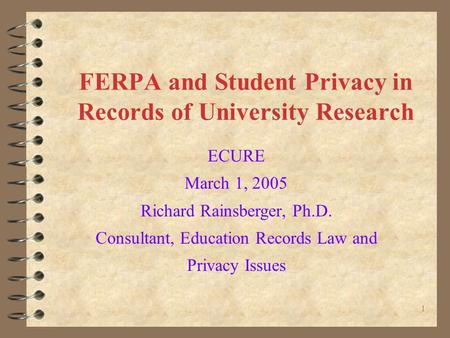 1 FERPA and Student Privacy in Records of University Research ECURE March 1, 2005 Richard Rainsberger, Ph.D. Consultant, Education Records Law and Privacy.