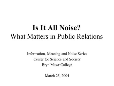 Is It All Noise? What Matters in Public Relations Information, Meaning and Noise Series Center for Science and Society Bryn Mawr College March 25, 2004.