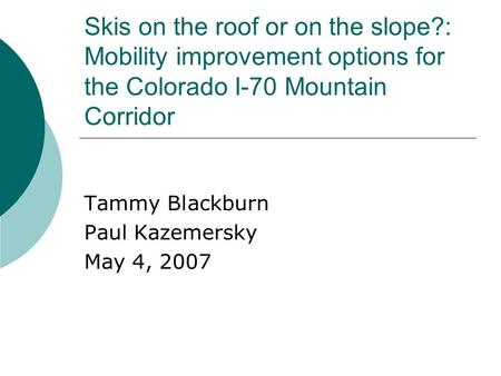 Skis on the roof or on the slope?: Mobility improvement options for the Colorado I-70 Mountain Corridor Tammy Blackburn Paul Kazemersky May 4, 2007.