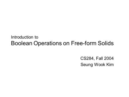 Introduction to Boolean Operations on Free-form Solids CS284, Fall 2004 Seung Wook Kim.