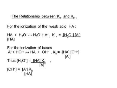 The Relationship between K a and K b : For the ionization of the weak acid HA ; HA + H 2 O ↔ H 3 O + + A -, K a = [H 3 O + ] [A - ] [HA] For the ionization.