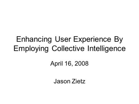 Enhancing User Experience By Employing Collective Intelligence April 16, 2008 Jason Zietz.
