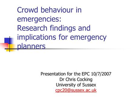 Crowd behaviour in emergencies: Research findings and implications for emergency planners Presentation for the EPC 10/7/2007 Dr Chris Cocking University.