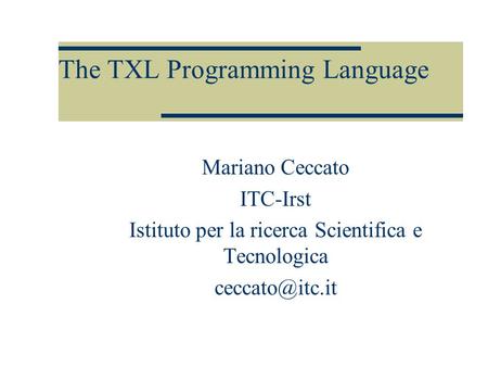 The TXL Programming Language Mariano Ceccato ITC-Irst Istituto per la ricerca Scientifica e Tecnologica