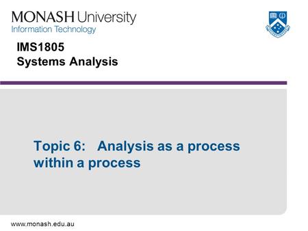 Www.monash.edu.au IMS1805 Systems Analysis Topic 6: Analysis as a process within a process.