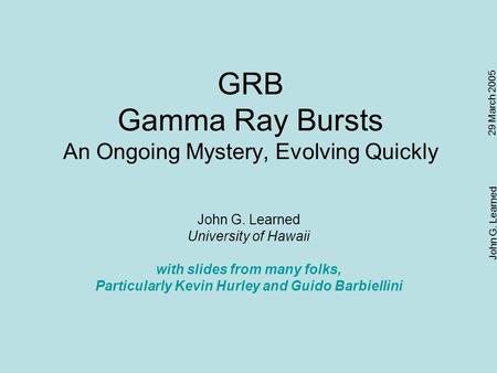 29 March 2005 John G. Learned GRB Gamma Ray Bursts An Ongoing Mystery, Evolving Quickly John G. Learned University of Hawaii with slides from many folks,