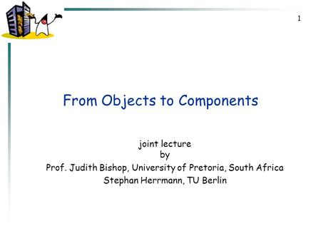 1 From Objects to Components joint lecture by Prof. Judith Bishop, University of Pretoria, South Africa Stephan Herrmann, TU Berlin.