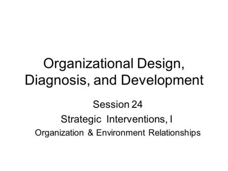 Organizational Design, Diagnosis, and Development Session 24 Strategic Interventions, I Organization & Environment Relationships.