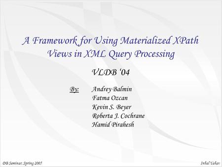 Inbal Yahav A Framework for Using Materialized XPath Views in XML Query Processing VLDB ‘04 DB Seminar, Spring 2005 By: Andrey Balmin Fatma Ozcan Kevin.