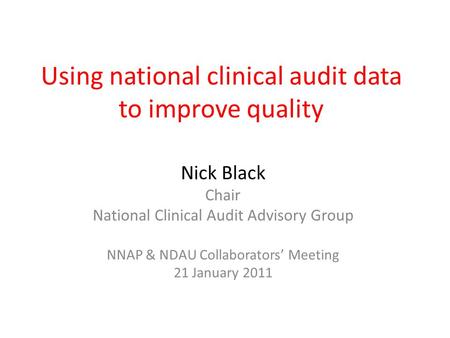 Using national clinical audit data to improve quality Nick Black Chair National Clinical Audit Advisory Group NNAP & NDAU Collaborators’ Meeting 21 January.