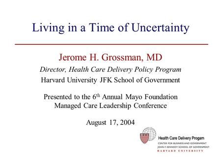 Living in a Time of Uncertainty Jerome H. Grossman, MD Director, Health Care Delivery Policy Program Harvard University JFK School of Government Presented.