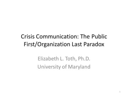 Crisis Communication: The Public First/Organization Last Paradox Elizabeth L. Toth, Ph.D. University of Maryland 1.