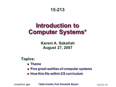 Introduction to Computer Systems* Topics: Theme Five great realities of computer systems How this fits within CS curriculum 15-213 F ’07 class01a.ppt 15-213.