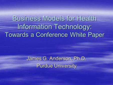 Business Models for Health Information Technology: Towards a Conference White Paper James G. Anderson, Ph.D. Purdue University.