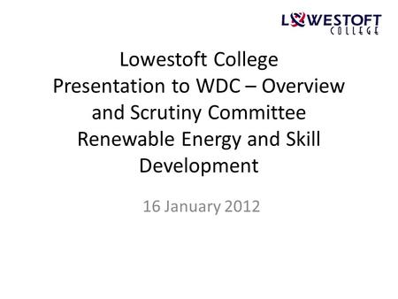 Lowestoft College Presentation to WDC – Overview and Scrutiny Committee Renewable Energy and Skill Development 16 January 2012.