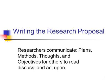 1 Writing the Research Proposal Researchers communicate: Plans, Methods, Thoughts, and Objectives for others to read discuss, and act upon.