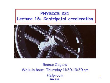 PHY 231 1 PHYSICS 231 Lecture 16: Centripetal acceleration Remco Zegers Walk-in hour: Thursday 11:30-13:30 am Helproom.