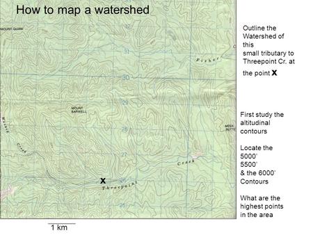 1 km x Outline the Watershed of this small tributary to Threepoint Cr. at the point x First study the altitudinal contours Locate the 5000’ 5500’ & the.
