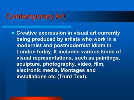 Contemporary Art Creative expression in visual art currently being produced by artists who work in a modernist and postmodernist idiom in London today.