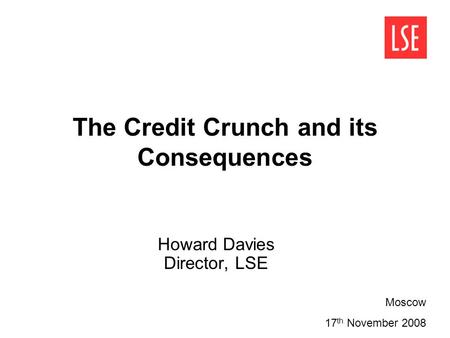 The Credit Crunch and its Consequences Howard Davies Director, LSE Moscow 17 th November 2008.