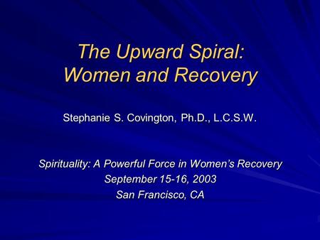 The Upward Spiral: Women and Recovery Stephanie S. Covington, Ph.D., L.C.S.W. Spirituality: A Powerful Force in Women’s Recovery September 15-16, 2003.